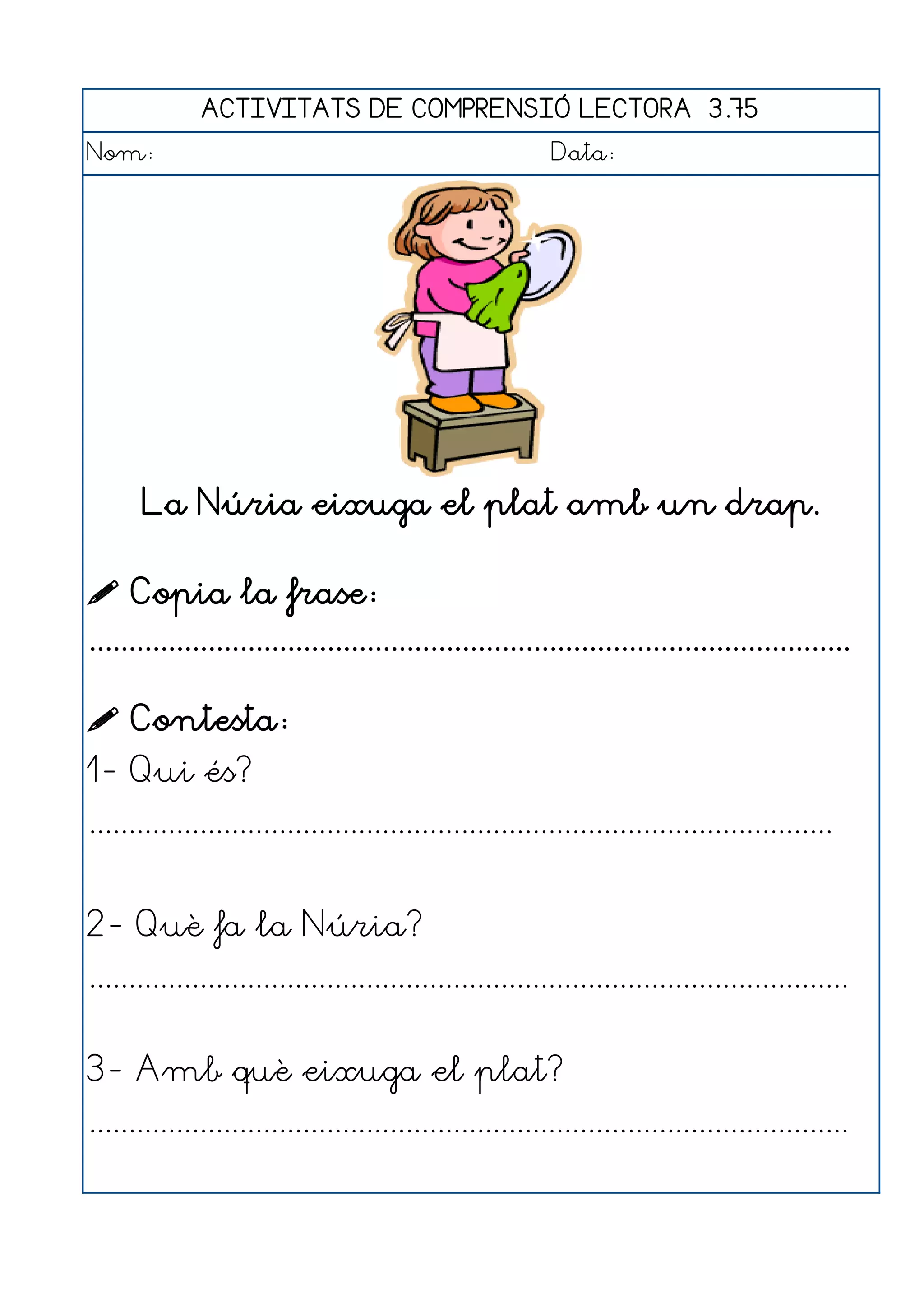 ACTIVITATS DE COMPRENSIÓ LECTORA 3.75
Nom:                                                      Data:




       La Núria eixuga el plat amb un drap.

 Copia la frase:
................................................................................................

 Contesta:
1- Qui és?
..............................................................................................


2- Què fa la Núria?
................................................................................................


3- Amb què eixuga el plat?
................................................................................................
 