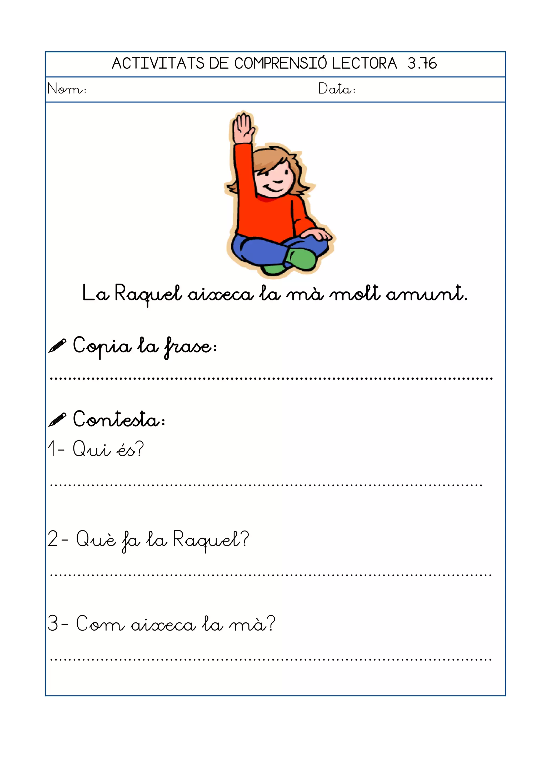 ACTIVITATS DE COMPRENSIÓ LECTORA 3.76
Nom:                                                      Data:




       La Raquel aixeca la mà molt amunt.

 Copia la frase:
................................................................................................

 Contesta:
1- Qui és?
..............................................................................................


2- Què fa la Raquel?
................................................................................................


3- Com aixeca la mà?
................................................................................................
 