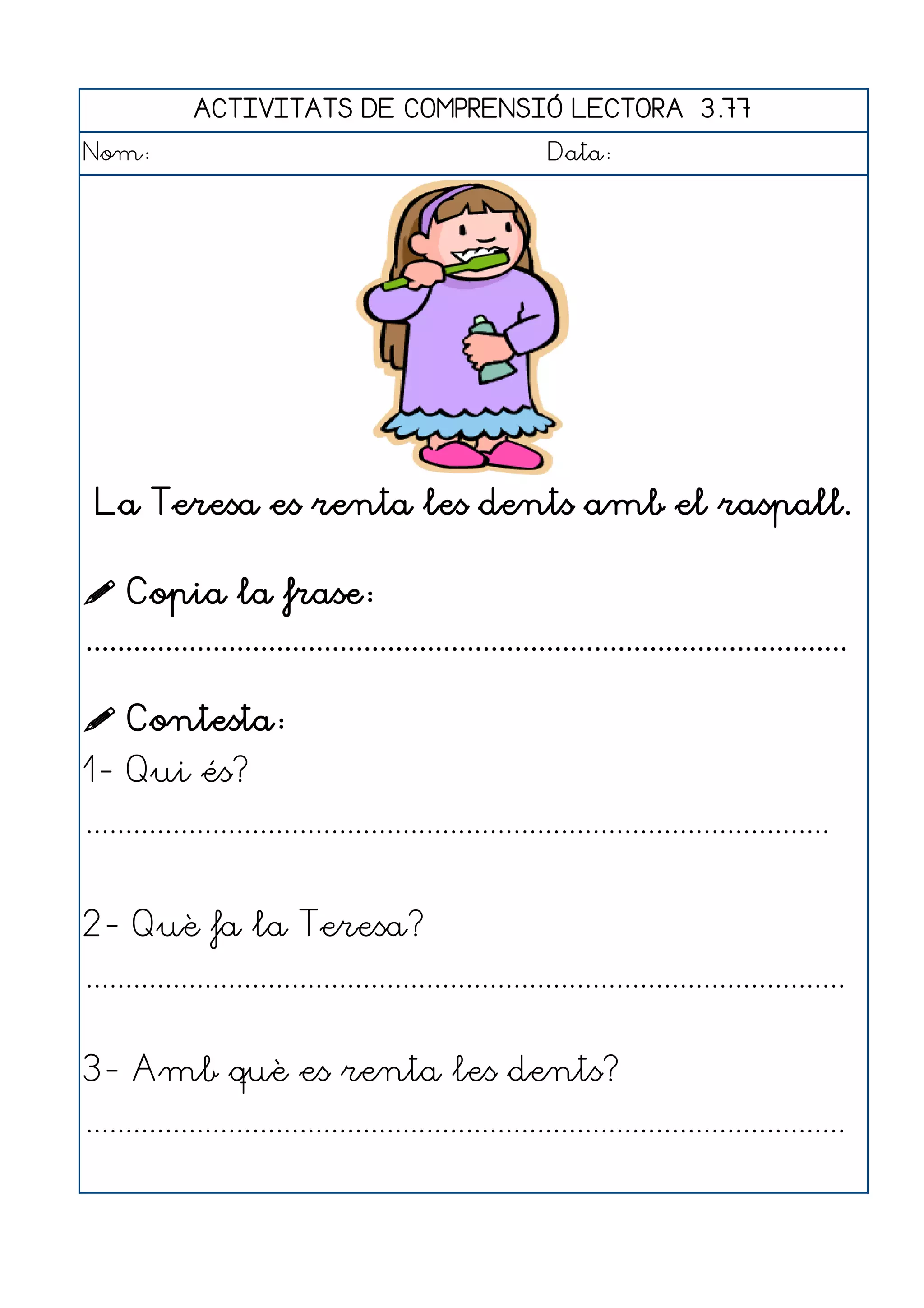 ACTIVITATS DE COMPRENSIÓ LECTORA 3.77
Nom:                                                      Data:




 La Teresa es renta les dents amb el raspall.

 Copia la frase:
................................................................................................

 Contesta:
1- Qui és?
..............................................................................................


2- Què fa la Teresa?
................................................................................................


3- Amb què es renta les dents?
................................................................................................
 