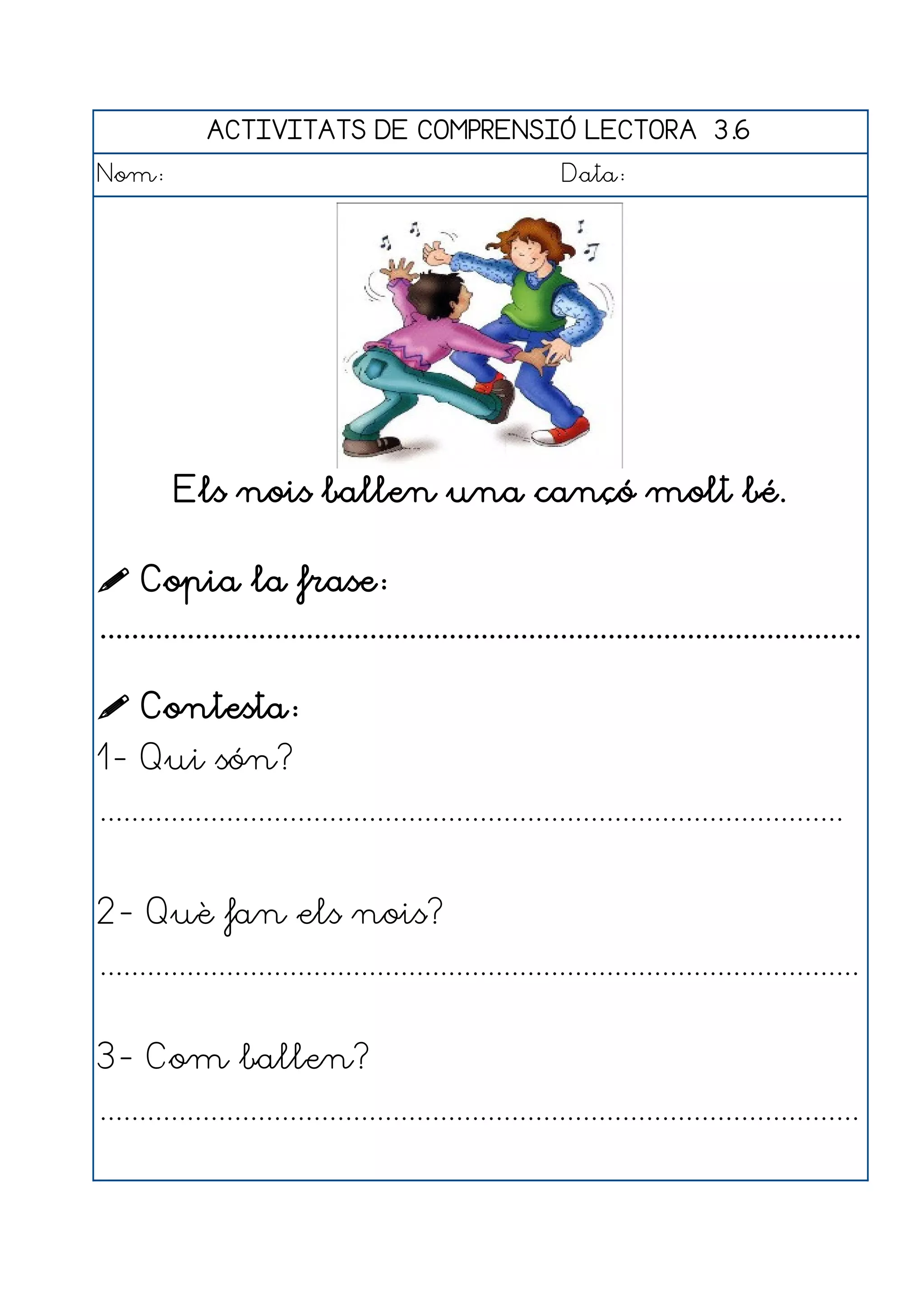 ACTIVITATS DE COMPRENSIÓ LECTORA 3.6
Nom:                                                      Data:




         Els nois ballen una cançó molt bé.

 Copia la frase:
................................................................................................

 Contesta:
1- Qui són?
..............................................................................................


2- Què fan els nois?
................................................................................................


3- Com ballen?
................................................................................................
 