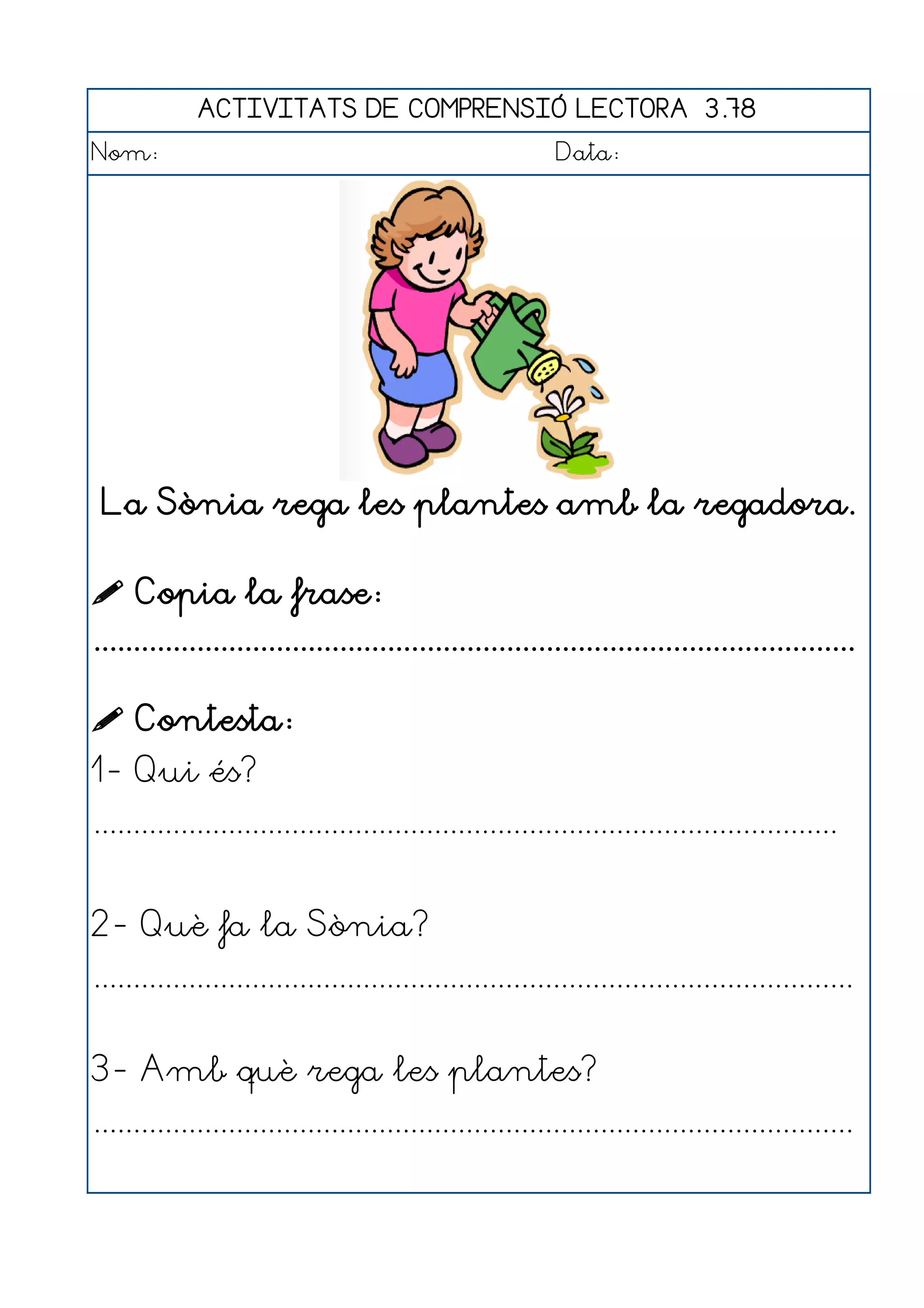 ACTIVITATS DE COMPRENSIÓ LECTORA 3.78
Nom:                                                      Data:




 La Sònia rega les plantes amb la regadora.

 Copia la frase:
................................................................................................

 Contesta:
1- Qui és?
..............................................................................................


2- Què fa la Sònia?
................................................................................................


3- Amb què rega les plantes?
................................................................................................
 