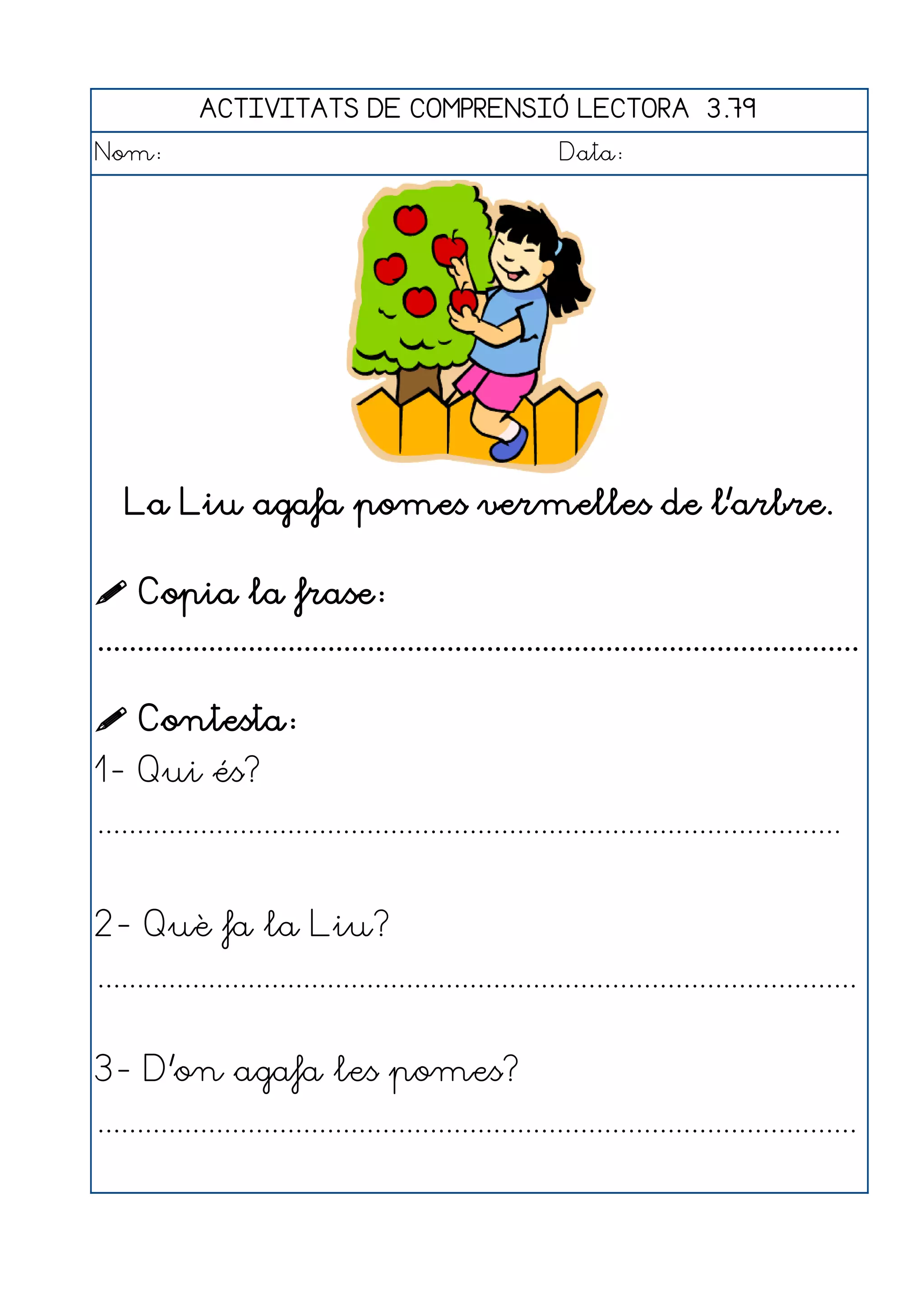 ACTIVITATS DE COMPRENSIÓ LECTORA 3.79
Nom:                                                      Data:




   La Liu agafa pomes vermelles de l'arbre.

 Copia la frase:
................................................................................................

 Contesta:
1- Qui és?
..............................................................................................


2- Què fa la Liu?
................................................................................................


3- D'on agafa les pomes?
................................................................................................
 