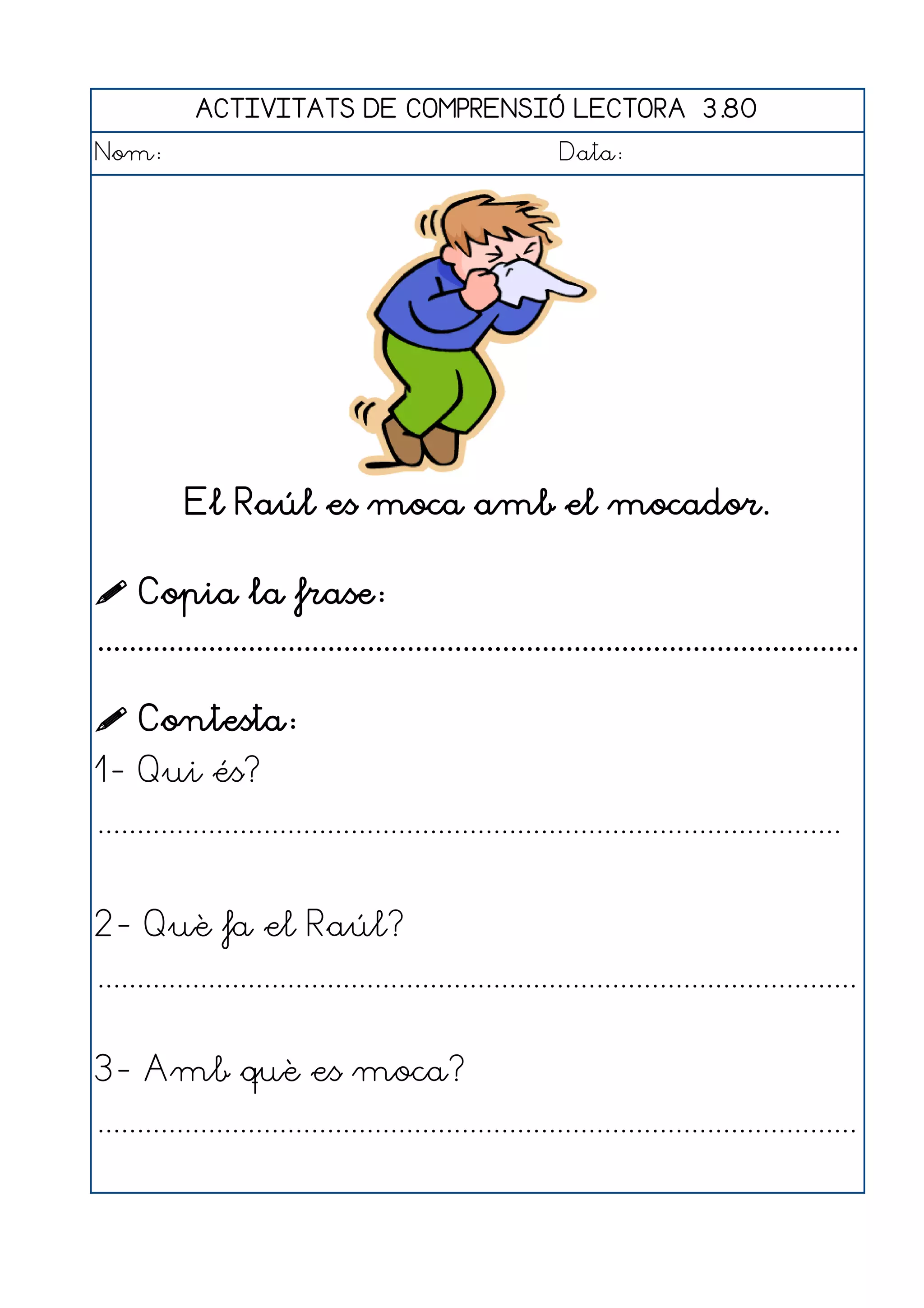 ACTIVITATS DE COMPRENSIÓ LECTORA 3.80
Nom:                                                      Data:




           El Raúl es moca amb el mocador.

 Copia la frase:
................................................................................................

 Contesta:
1- Qui és?
..............................................................................................


2- Què fa el Raúl?
................................................................................................


3- Amb què es moca?
................................................................................................
 