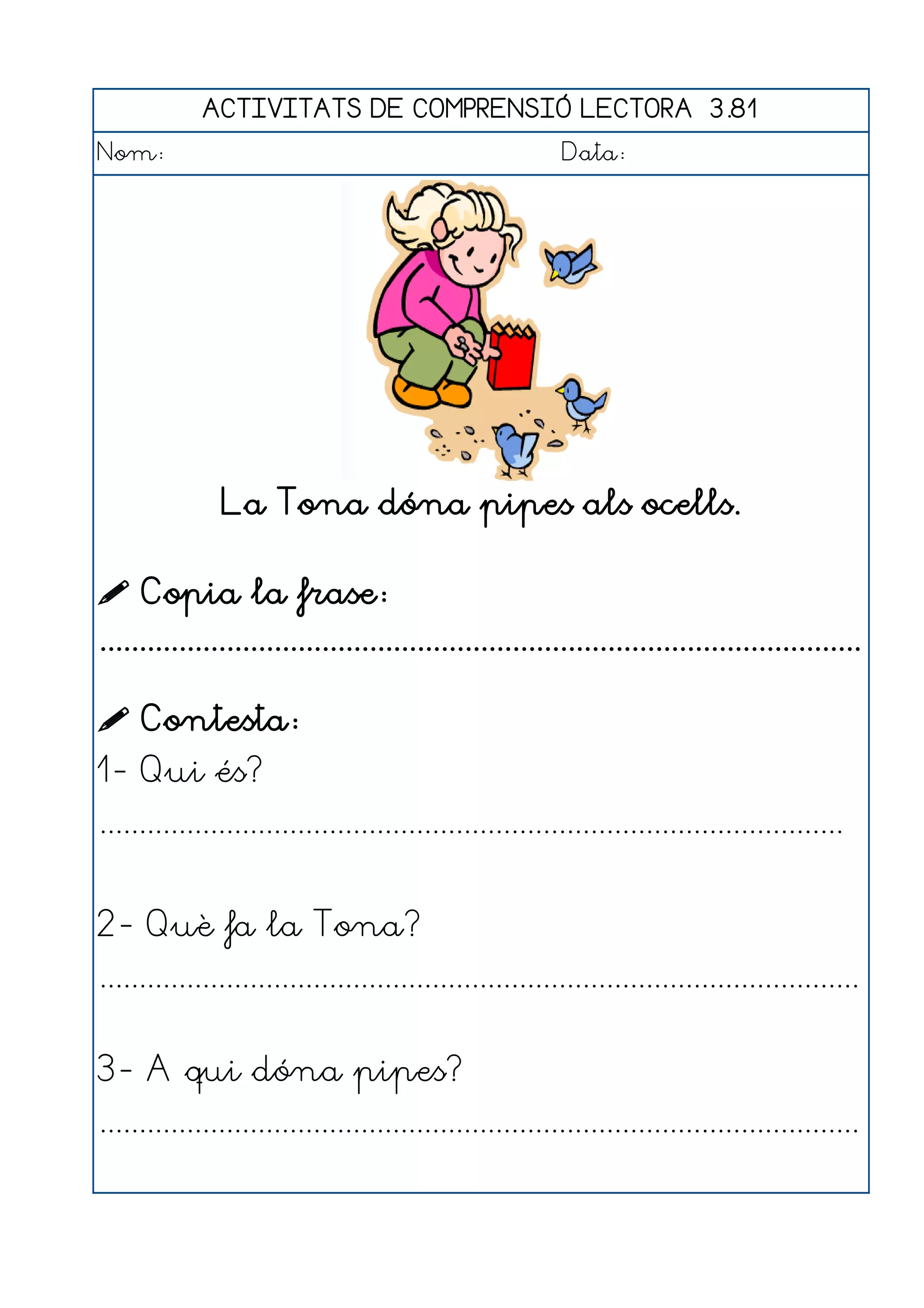 ACTIVITATS DE COMPRENSIÓ LECTORA 3.81
Nom:                                                      Data:




               La Tona dóna pipes als ocells.

 Copia la frase:
................................................................................................

 Contesta:
1- Qui és?
..............................................................................................


2- Què fa la Tona?
................................................................................................


3- A qui dóna pipes?
................................................................................................
 