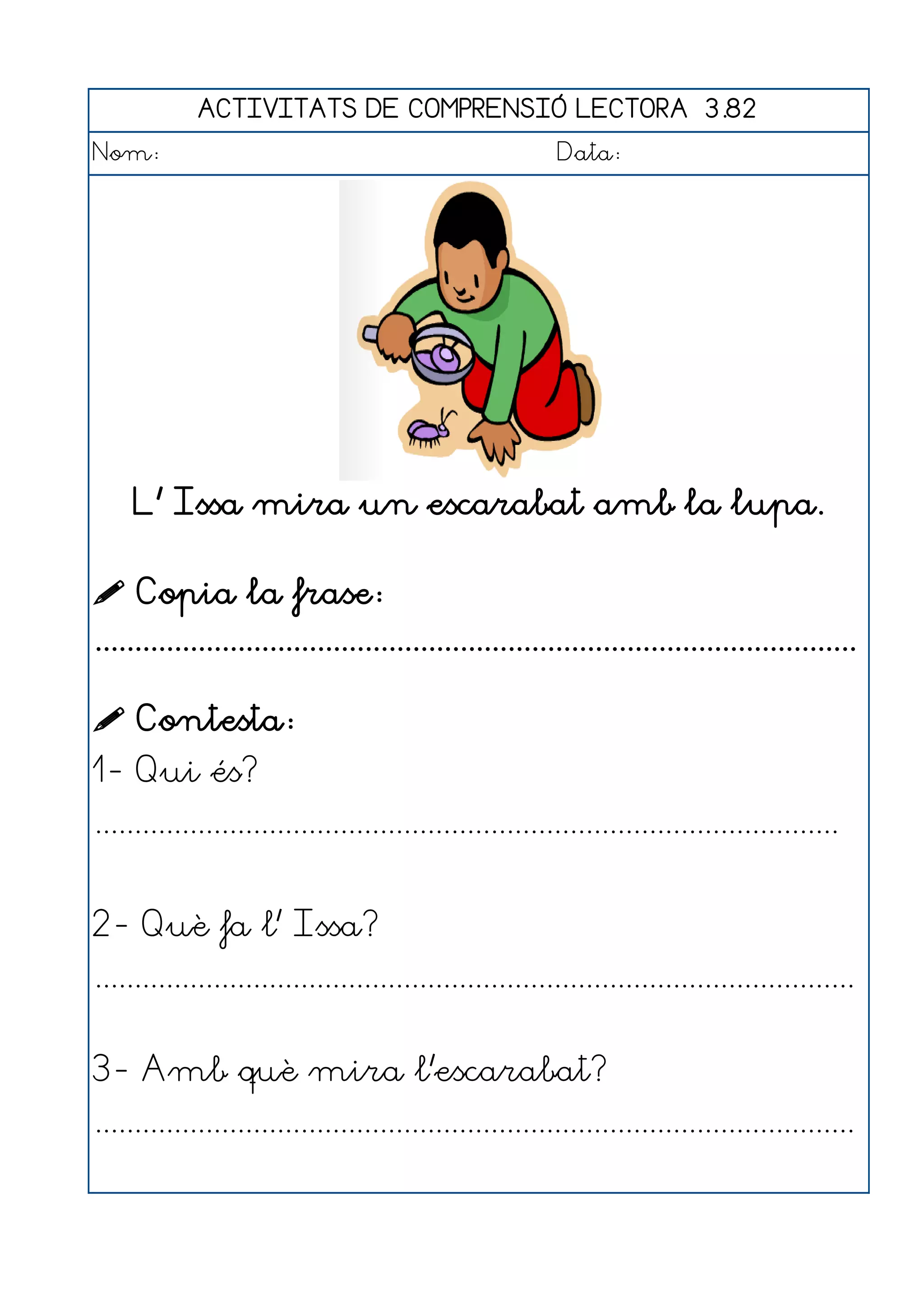 ACTIVITATS DE COMPRENSIÓ LECTORA 3.82
Nom:                                                      Data:




     L' Issa mira un escarabat amb la lupa.

 Copia la frase:
................................................................................................

 Contesta:
1- Qui és?
..............................................................................................


2- Què fa l' Issa?
................................................................................................


3- Amb què mira l'escarabat?
................................................................................................
 
