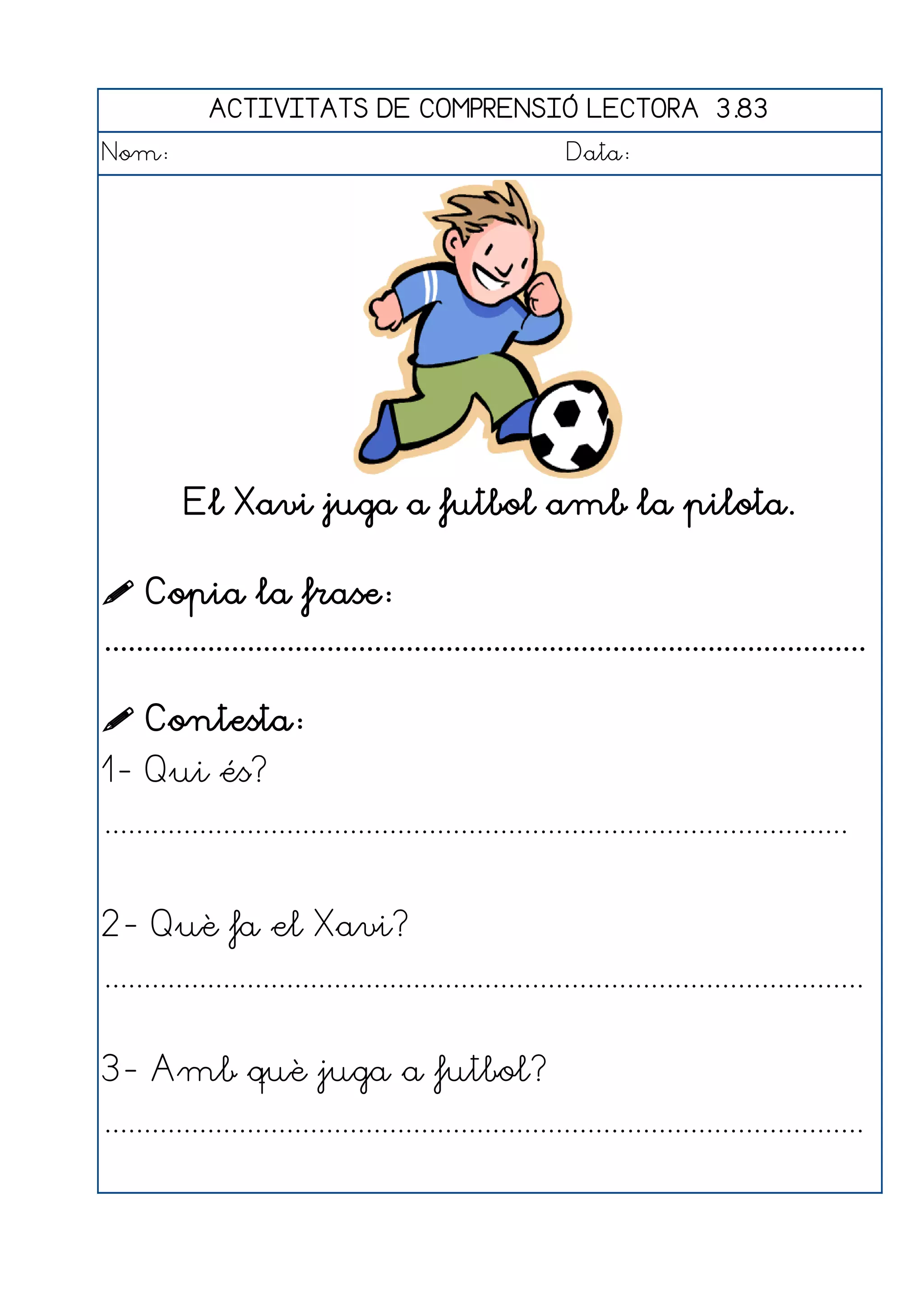 ACTIVITATS DE COMPRENSIÓ LECTORA 3.83
Nom:                                                      Data:




          El Xavi juga a futbol amb la pilota.

 Copia la frase:
................................................................................................

 Contesta:
1- Qui és?
..............................................................................................


2- Què fa el Xavi?
................................................................................................


3- Amb què juga a futbol?
................................................................................................
 