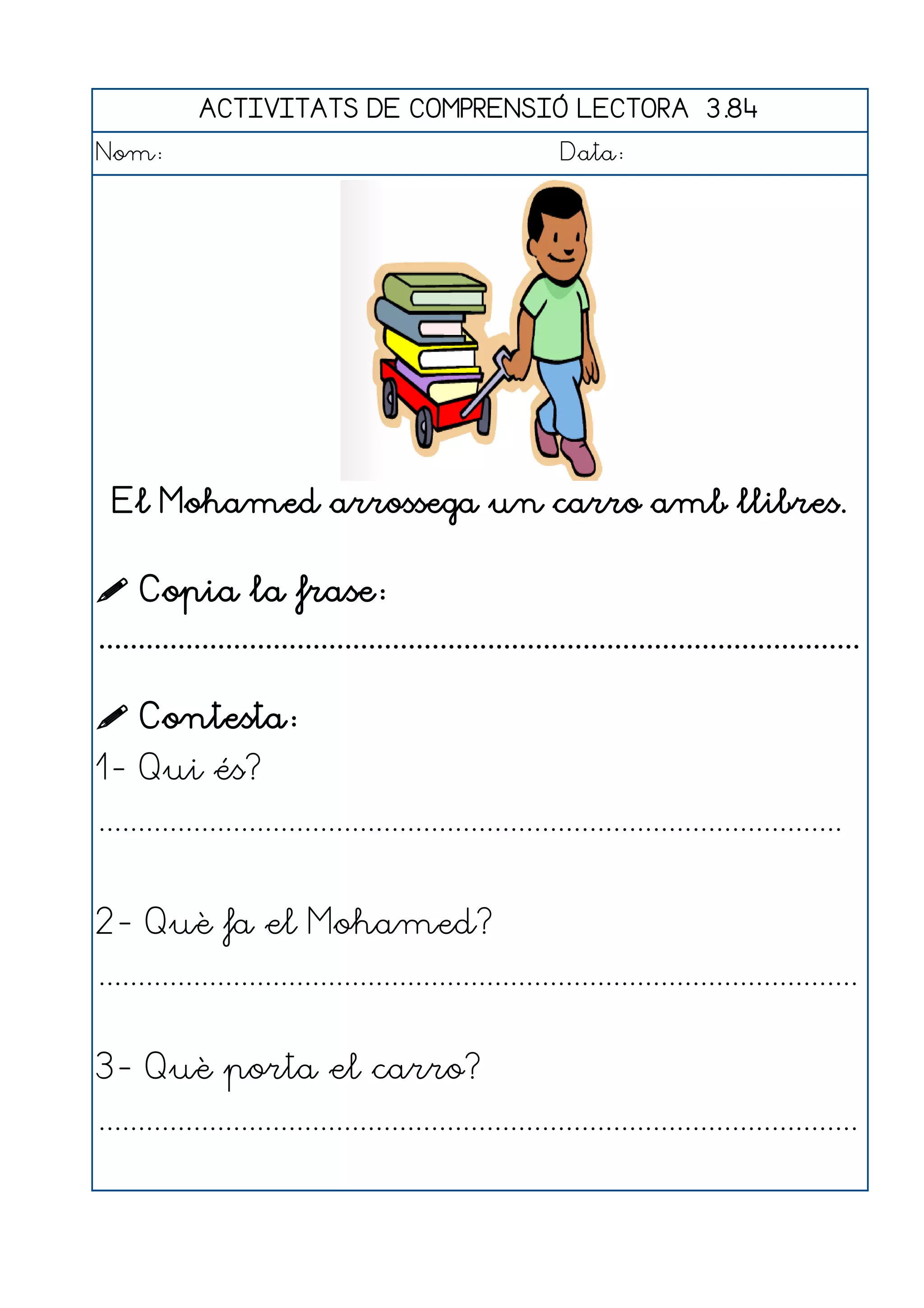 ACTIVITATS DE COMPRENSIÓ LECTORA 3.84
Nom:                                                      Data:




  El Mohamed arrossega un carro amb llibres.


 Copia la frase:
................................................................................................

 Contesta:
1- Qui és?
..............................................................................................


2- Què fa el Mohamed?
................................................................................................


3- Què porta el carro?
................................................................................................
 