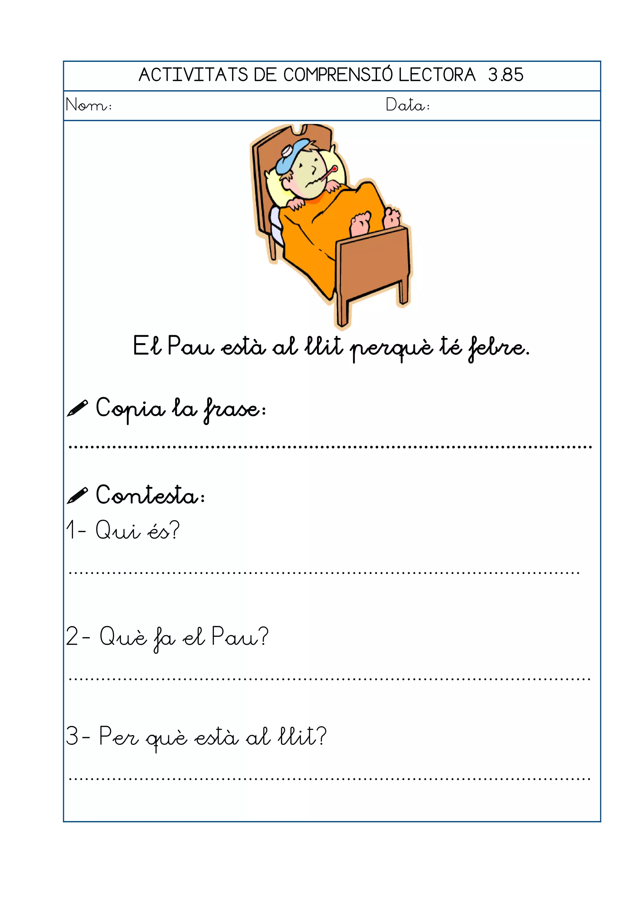 ACTIVITATS DE COMPRENSIÓ LECTORA 3.85
Nom:                                                      Data:




            El Pau està al llit perquè té febre.

 Copia la frase:
................................................................................................

 Contesta:
1- Qui és?
..............................................................................................


2- Què fa el Pau?
................................................................................................


3- Per què està al llit?
................................................................................................
 