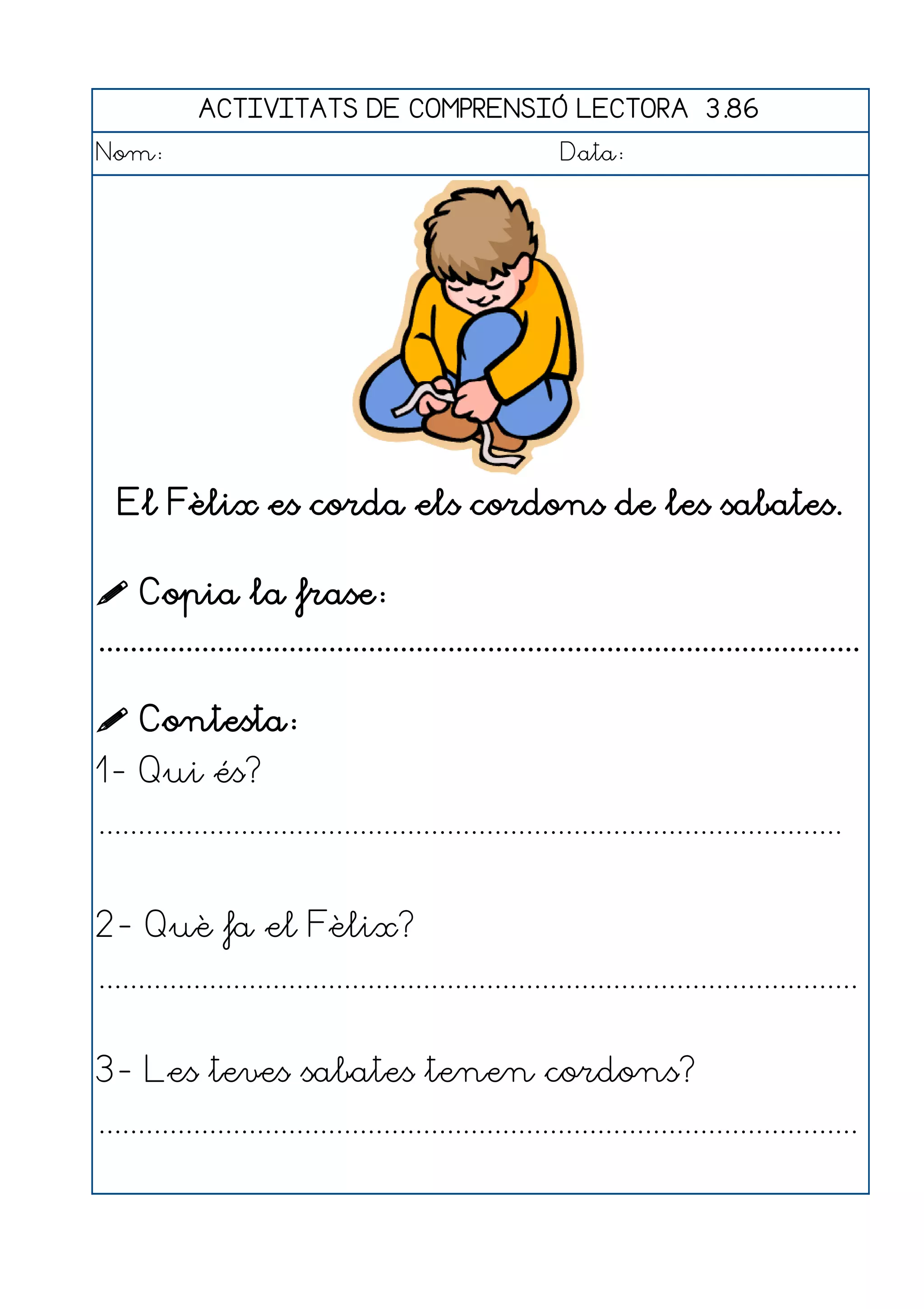 ACTIVITATS DE COMPRENSIÓ LECTORA 3.86
Nom:                                                      Data:




  El Fèlix es corda els cordons de les sabates.

 Copia la frase:
................................................................................................

 Contesta:
1- Qui és?
..............................................................................................


2- Què fa el Fèlix?
................................................................................................


3- Les teves sabates tenen cordons?
................................................................................................
 