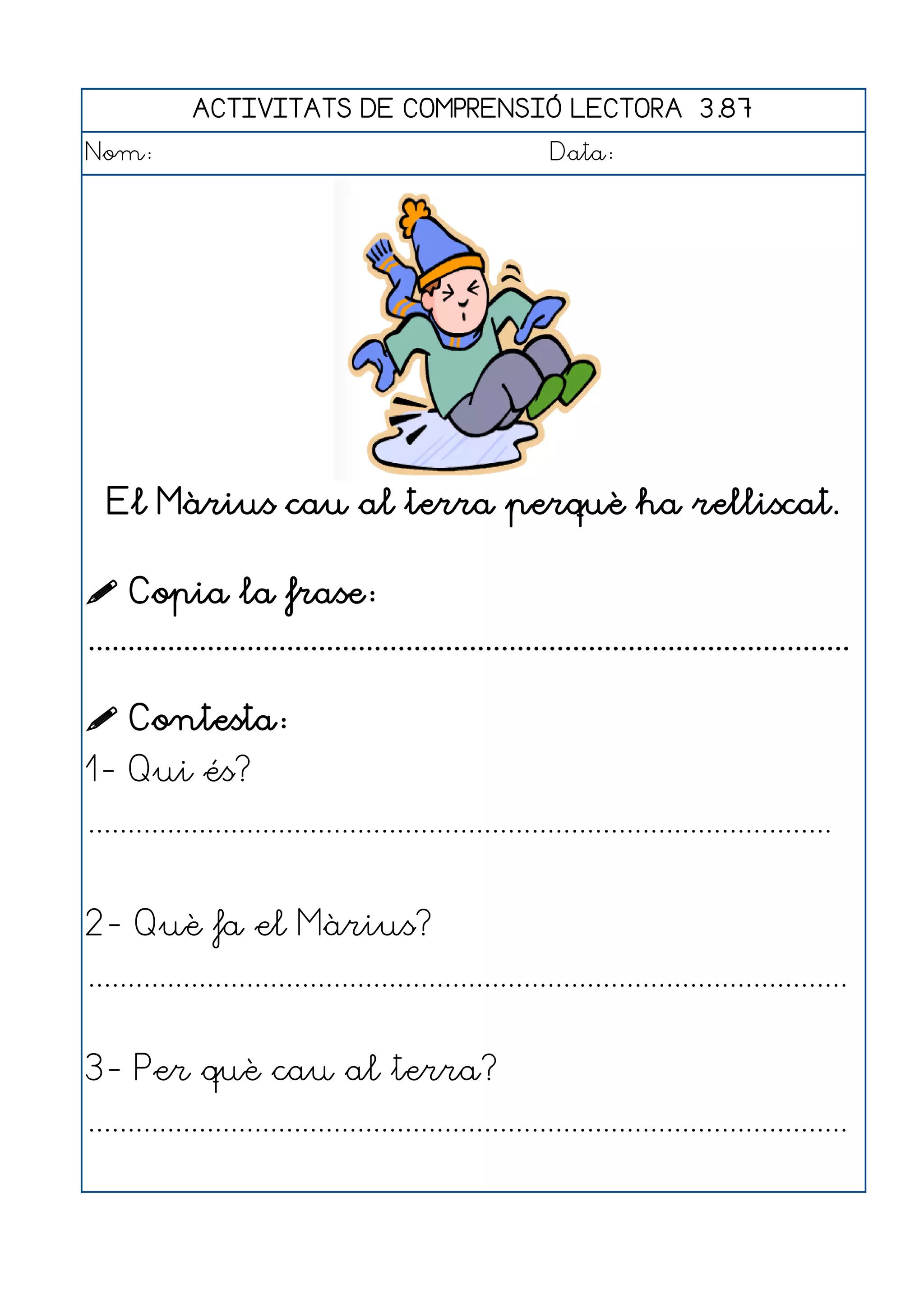 ACTIVITATS DE COMPRENSIÓ LECTORA 3.87
Nom:                                                      Data:




  El Màrius cau al terra perquè ha relliscat.

 Copia la frase:
................................................................................................

 Contesta:
1- Qui és?
..............................................................................................


2- Què fa el Màrius?
................................................................................................


3- Per què cau al terra?
................................................................................................
 