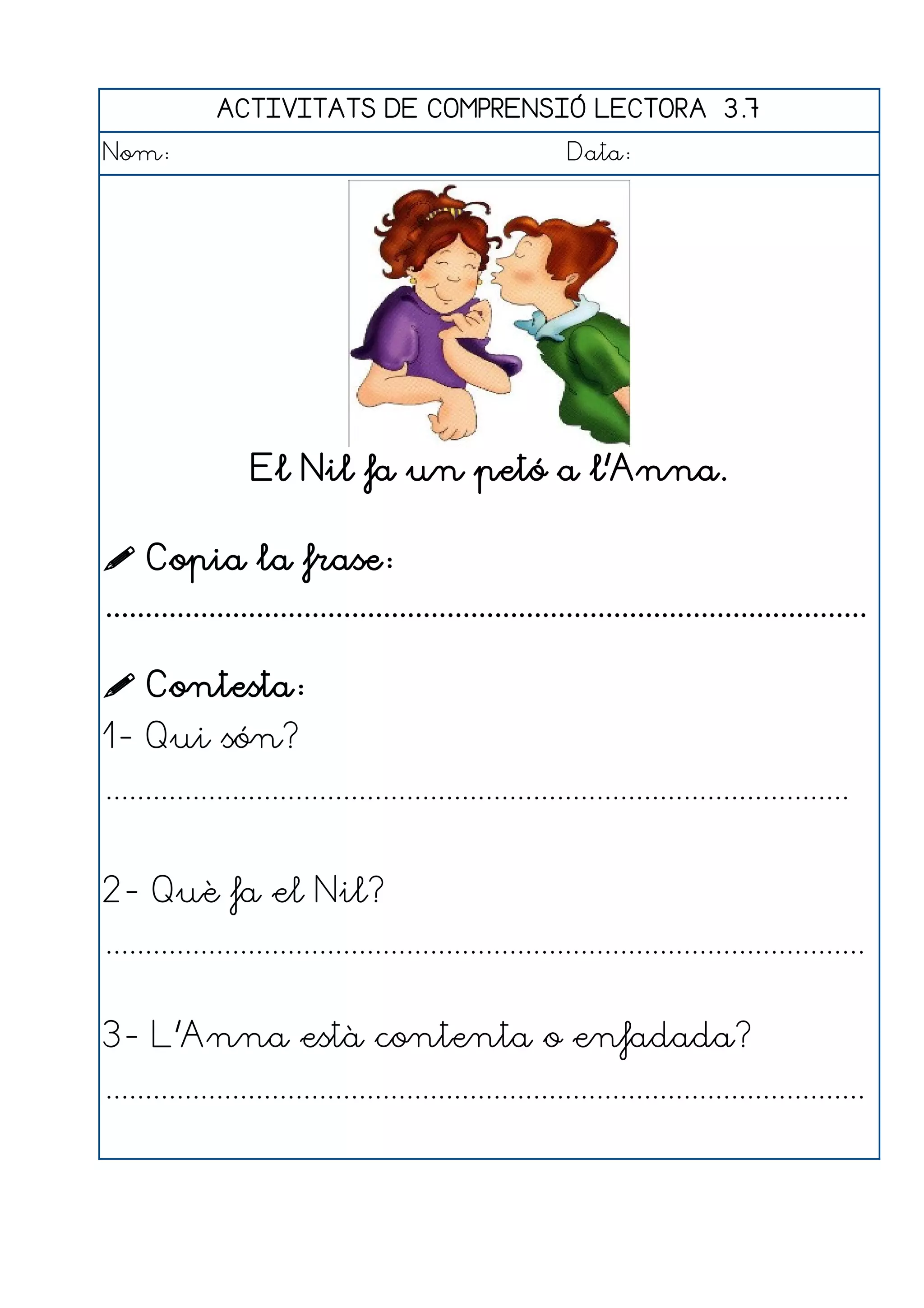 ACTIVITATS DE COMPRENSIÓ LECTORA 3.7
Nom:                                                      Data:




                  El Nil fa un petó a l'Anna.

 Copia la frase:
................................................................................................

 Contesta:
1- Qui són?
..............................................................................................


2- Què fa el Nil?
................................................................................................


3- L'Anna està contenta o enfadada?
................................................................................................
 