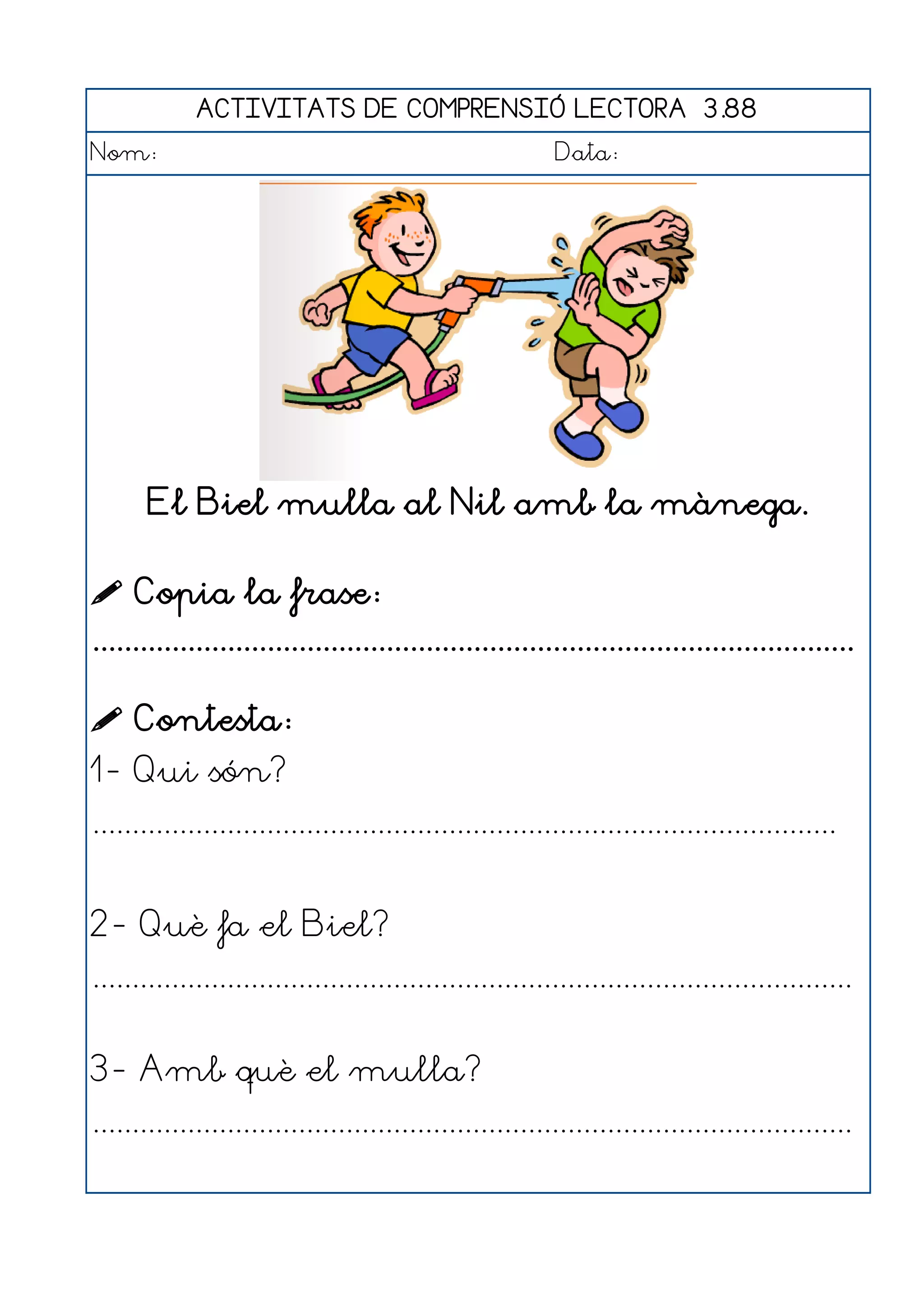 ACTIVITATS DE COMPRENSIÓ LECTORA 3.88
Nom:                                                      Data:




       El Biel mulla al Nil amb la mànega.

 Copia la frase:
................................................................................................

 Contesta:
1- Qui són?
..............................................................................................


2- Què fa el Biel?
................................................................................................


3- Amb què el mulla?
................................................................................................
 