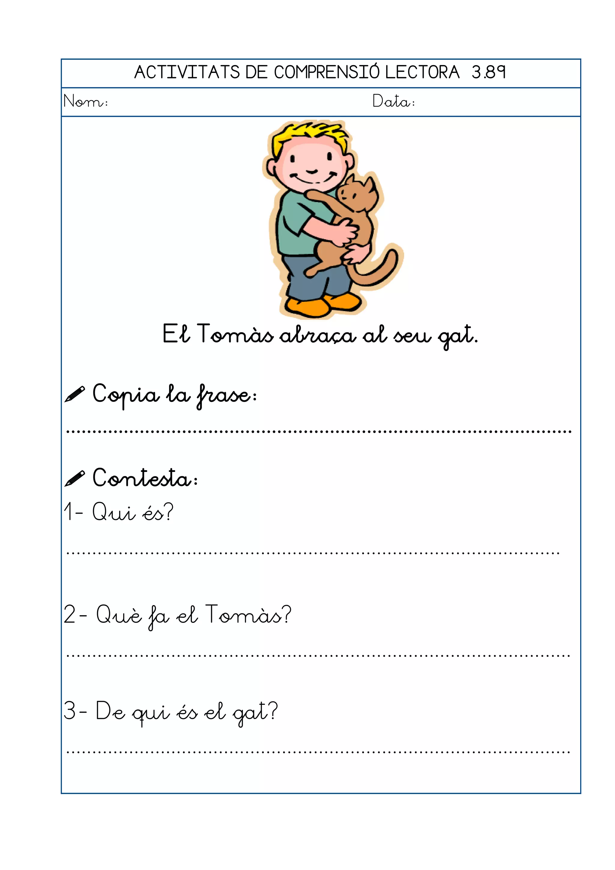 ACTIVITATS DE COMPRENSIÓ LECTORA 3.89
Nom:                                                      Data:




                  El Tomàs abraça al seu gat.

 Copia la frase:
................................................................................................

 Contesta:
1- Qui és?
..............................................................................................


2- Què fa el Tomàs?
................................................................................................


3- De qui és el gat?
................................................................................................
 