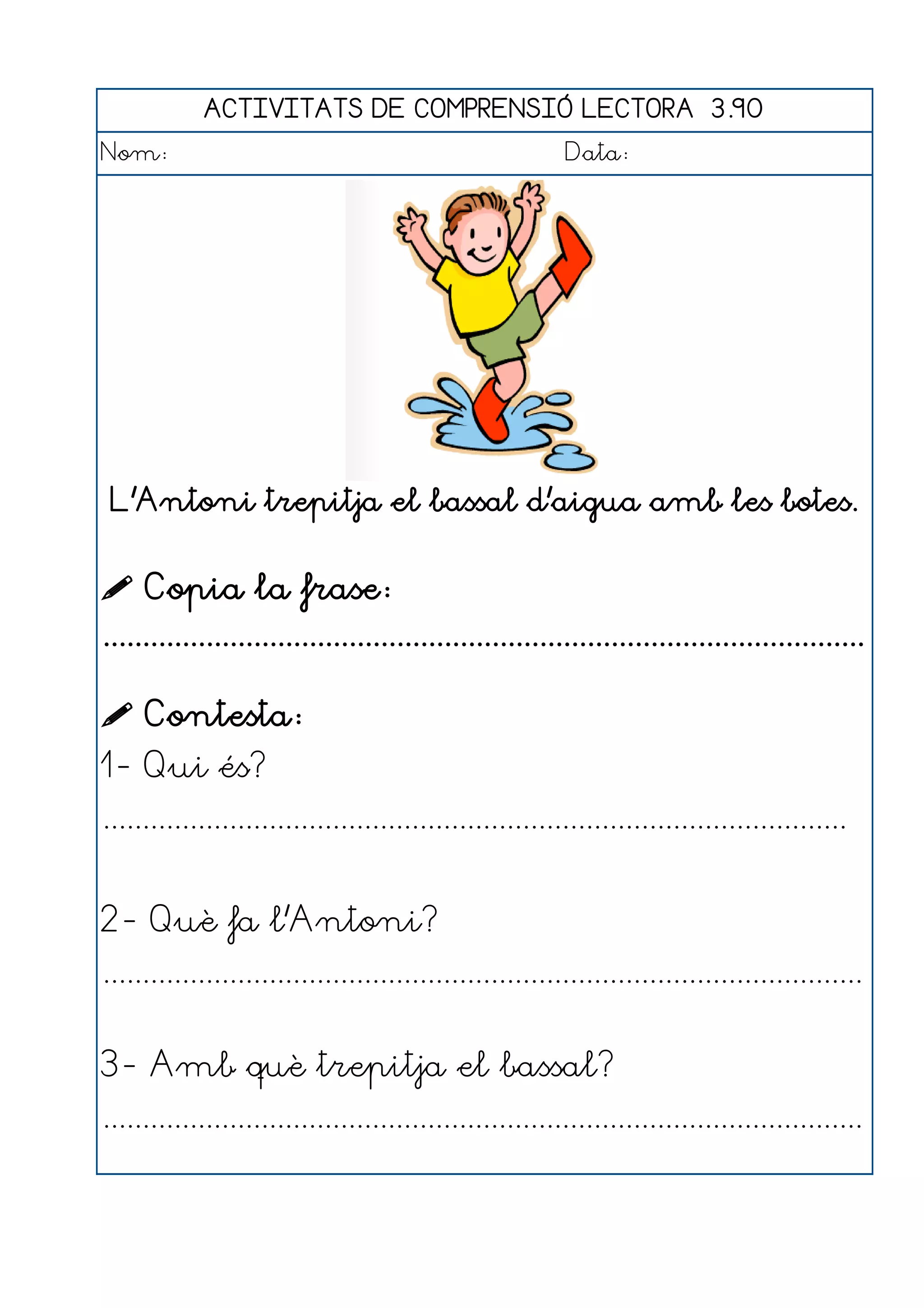 ACTIVITATS DE COMPRENSIÓ LECTORA 3.90
Nom:                                                      Data:




 L'Antoni trepitja el bassal d'aigua amb les botes.


 Copia la frase:
................................................................................................

 Contesta:
1- Qui és?
..............................................................................................


2- Què fa l'Antoni?
................................................................................................


3- Amb què trepitja el bassal?
................................................................................................
 