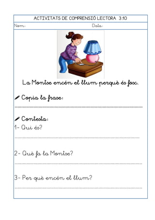 ACTIVITATS DE COMPRENSIÓ LECTORA 3.10
Nom:                                                      Data:




      La Montse encén el llum perquè és fosc.

 Copia la frase:
................................................................................................

 Contesta:
1- Qui és?
..............................................................................................


2- Què fa la Montse?
................................................................................................


3- Per què encén el llum?
................................................................................................
 