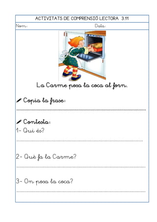 ACTIVITATS DE COMPRENSIÓ LECTORA 3.11
Nom:                                                      Data:




               La Carme posa la coca al forn.

 Copia la frase:
................................................................................................

 Contesta:
1- Qui és?
..............................................................................................


2- Què fa la Carme?
................................................................................................


3- On posa la coca?
................................................................................................
 