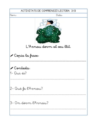 ACTIVITATS DE COMPRENSIÓ LECTORA 3.13
Nom:                                                      Data:




                    L'Arnau dorm al seu llit.

 Copia la frase:
................................................................................................

 Contesta:
1- Qui és?
..............................................................................................


2- Què fa l'Arnau?
................................................................................................


3- On dorm l'Arnau?
................................................................................................
 