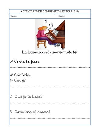 ACTIVITATS DE COMPRENSIÓ LECTORA 3.14
Nom:                                                      Data:




               La Laia toca el piano molt bé.

 Copia la frase:
................................................................................................

 Contesta:
1- Qui és?
..............................................................................................


2- Què fa la Laia?
................................................................................................


3- Com toca el piano?
................................................................................................
 
