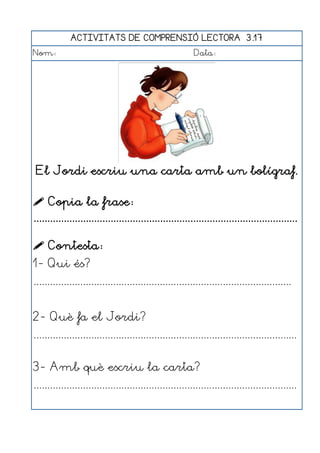 ACTIVITATS DE COMPRENSIÓ LECTORA 3.17
Nom:                                                      Data:




 El Jordi escriu una carta amb un bolígraf.

 Copia la frase:
................................................................................................

 Contesta:
1- Qui és?
..............................................................................................


2- Què fa el Jordi?
................................................................................................


3- Amb què escriu la carta?
................................................................................................
 
