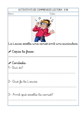 ACTIVITATS DE COMPRENSIÓ LECTORA 3.18
Nom:                                                      Data:




La Laura escolta una cançó amb uns auriculars.


 Copia la frase:
................................................................................................

 Contesta:
1- Qui és?
..............................................................................................


2- Què fa la Laura
................................................................................................


3- Amb què escolta la cançó?
................................................................................................
 