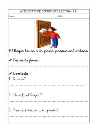 ACTIVITATS DE COMPRENSIÓ LECTORA 3.21
Nom:                                                      Data:




El Roger truca a la porta perquè vol entrar.

 Copia la frase:
................................................................................................

 Contesta:
1- Qui és?
..............................................................................................


2- Què fa el Roger?
................................................................................................


3- Per què truca a la porta?
................................................................................................
 