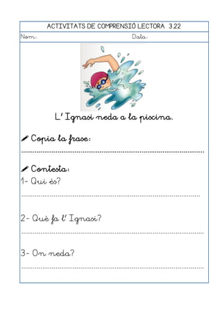 ACTIVITATS DE COMPRENSIÓ LECTORA 3.22
Nom:                                                      Data:




                  L' Ignasi neda a la piscina.

 Copia la frase:
................................................................................................

 Contesta:
1- Qui és?
..............................................................................................


2- Què fa l' Ignasi?
................................................................................................


3- On neda?
................................................................................................
 