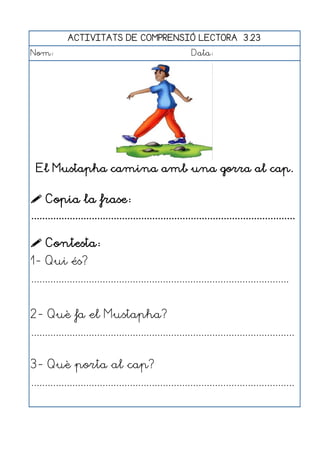 ACTIVITATS DE COMPRENSIÓ LECTORA 3.23
Nom:                                                      Data:




  El Mustapha camina amb una gorra al cap.


 Copia la frase:
................................................................................................

 Contesta:
1- Qui és?
..............................................................................................


2- Què fa el Mustapha?
................................................................................................


3- Què porta al cap?
................................................................................................
 