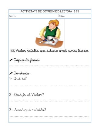 ACTIVITATS DE COMPRENSIÓ LECTORA 3.25
Nom:                                                      Data:




 El Víctor retalla un dibuix amb unes tisores.


 Copia la frase:
................................................................................................

 Contesta:
1- Qui és?
..............................................................................................


2- Què fa el Víctor?
................................................................................................


3- Amb què retalla?
................................................................................................
 