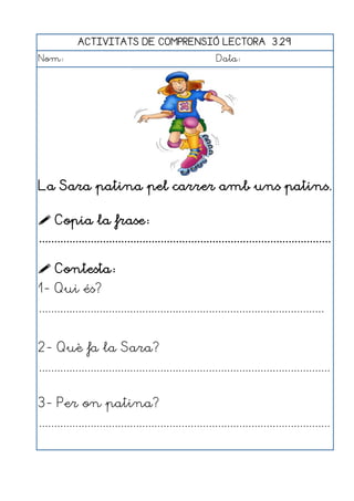 ACTIVITATS DE COMPRENSIÓ LECTORA 3.29
Nom:                                                      Data:




La Sara patina pel carrer amb uns patins.

 Copia la frase:
................................................................................................

 Contesta:
1- Qui és?
..............................................................................................


2- Què fa la Sara?
................................................................................................


3- Per on patina?
................................................................................................
 