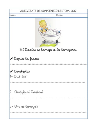 ACTIVITATS DE COMPRENSIÓ LECTORA 3.32
Nom:                                                      Data:




             El Carles es banya a la banyera.

 Copia la frase:
................................................................................................

 Contesta:
1- Qui és?
..............................................................................................


2- Què fa el Carles?
................................................................................................


3- On es banya?
................................................................................................
 