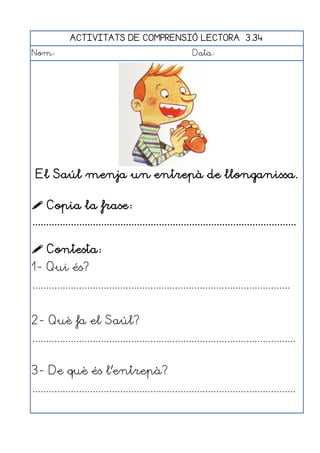 ACTIVITATS DE COMPRENSIÓ LECTORA 3.34
Nom:                                                      Data:




 El Saúl menja un entrepà de llonganissa.

 Copia la frase:
................................................................................................

 Contesta:
1- Qui és?
..............................................................................................


2- Què fa el Saúl?
................................................................................................


3- De què és l'entrepà?
................................................................................................
 