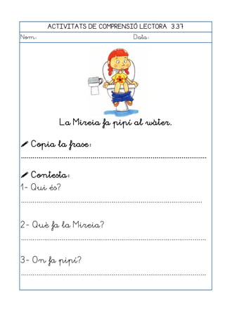 ACTIVITATS DE COMPRENSIÓ LECTORA 3.37
Nom:                                                      Data:




                    La Mireia fa pipí al wàter.

 Copia la frase:
................................................................................................

 Contesta:
1- Qui és?
..............................................................................................


2- Què fa la Mireia?
................................................................................................


3- On fa pipí?
................................................................................................
 