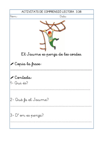 ACTIVITATS DE COMPRENSIÓ LECTORA 3.38
Nom:                                                      Data:




             El Jaume es penja de les cordes.

 Copia la frase:
................................................................................................

 Contesta:
1- Qui és?
..............................................................................................


2- Què fa el Jaume?
................................................................................................


3- D' on es penja?
................................................................................................
 
