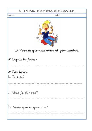 ACTIVITATS DE COMPRENSIÓ LECTORA 3.39
Nom:                                                      Data:




        El Pere es gronxa amb el gronxador.

 Copia la frase:
................................................................................................

 Contesta:
1- Qui és?
..............................................................................................


2- Què fa el Pere?
................................................................................................


3- Amb què es gronxa?
................................................................................................
 