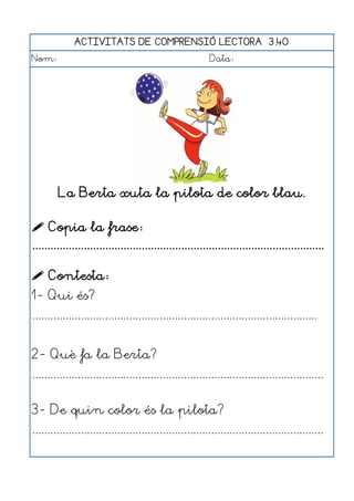 ACTIVITATS DE COMPRENSIÓ LECTORA 3.40
Nom:                                                      Data:




        La Berta xuta la pilota de color blau.

 Copia la frase:
................................................................................................

 Contesta:
1- Qui és?
..............................................................................................


2- Què fa la Berta?
................................................................................................


3- De quin color és la pilota?
................................................................................................
 