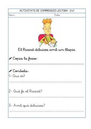 ACTIVITATS DE COMPRENSIÓ LECTORA 3.41
Nom:                                                      Data:




            El Ricard dibuixa amb un llapis.

 Copia la frase:
................................................................................................

 Contesta:
1- Qui és?
..............................................................................................


2- Què fa el Ricard?
................................................................................................


3- Amb què dibuixa?
................................................................................................
 