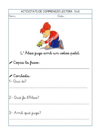 ACTIVITATS DE COMPRENSIÓ LECTORA 3.43
Nom:                                                      Data:




              L' Àlex juga amb un cotxe petit.

 Copia la frase:
................................................................................................

 Contesta:
1- Qui és?
..............................................................................................


2- Què fa l'Àlex?
................................................................................................


3- Amb què juga?
................................................................................................
 