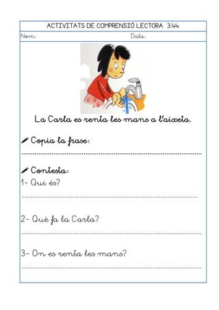 ACTIVITATS DE COMPRENSIÓ LECTORA 3.44
Nom:                                                      Data:




       La Carla es renta les mans a l'aixeta.

 Copia la frase:
................................................................................................

 Contesta:
1- Qui és?
..............................................................................................


2- Què fa la Carla?
................................................................................................


3- On es renta les mans?
................................................................................................
 