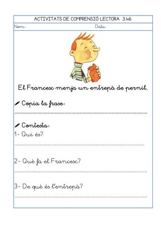 ACTIVITATS DE COMPRENSIÓ LECTORA 3.46
Nom:                                                      Data:




   El Francesc menja un entrepà de pernil.

 Copia la frase:
................................................................................................

 Contesta:
1- Qui és?
..............................................................................................


2- Què fa el Francesc?
................................................................................................


3- De què és l'entrepà?
................................................................................................
 