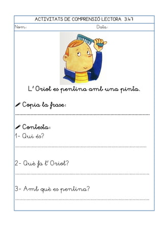 ACTIVITATS DE COMPRENSIÓ LECTORA 3.47
Nom:                                                      Data:




         L' Oriol es pentina amb una pinta.

 Copia la frase:
................................................................................................

 Contesta:
1- Qui és?
..............................................................................................


2- Què fa l' Oriol?
................................................................................................


3- Amb què es pentina?
................................................................................................
 