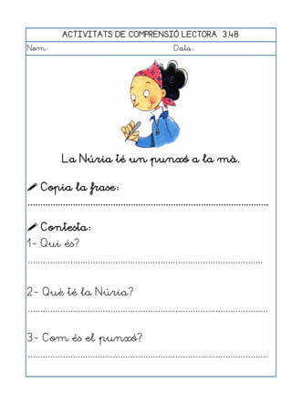 ACTIVITATS DE COMPRENSIÓ LECTORA 3.48
Nom:                                                      Data:




              La Núria té un punxó a la mà.

 Copia la frase:
................................................................................................

 Contesta:
1- Qui és?
..............................................................................................


2- Què té la Núria?
................................................................................................


3- Com és el punxó?
................................................................................................
 