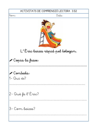 ACTIVITATS DE COMPRENSIÓ LECTORA 3.52
Nom:                                                      Data:




              L' Èric baixa ràpid pel tobogan.

 Copia la frase:
................................................................................................

 Contesta:
1- Qui és?
..............................................................................................


2- Què fa l' Èric?
................................................................................................


3- Com baixa?
................................................................................................
 
