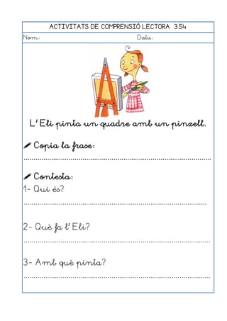 ACTIVITATS DE COMPRENSIÓ LECTORA 3.54
Nom:                                                      Data:




   L' Eli pinta un quadre amb un pinzell.

 Copia la frase:
................................................................................................

 Contesta:
1- Qui és?
..............................................................................................


2- Què fa l' Eli?
................................................................................................


3- Amb què pinta?
................................................................................................
 