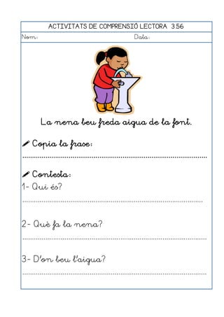 ACTIVITATS DE COMPRENSIÓ LECTORA 3.56
Nom:                                                      Data:




          La nena beu freda aigua de la font.

 Copia la frase:
................................................................................................

 Contesta:
1- Qui és?
..............................................................................................


2- Què fa la nena?
................................................................................................


3- D'on beu l'aigua?
................................................................................................
 