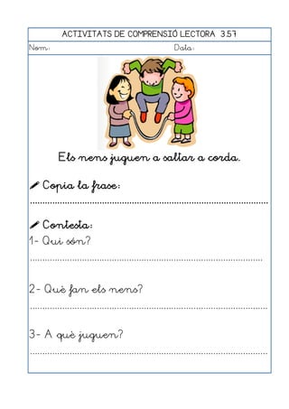 ACTIVITATS DE COMPRENSIÓ LECTORA 3.57
Nom:                                                      Data:




           Els nens juguen a saltar a corda.

 Copia la frase:
................................................................................................

 Contesta:
1- Qui són?
..............................................................................................


2- Què fan els nens?
................................................................................................


3- A què juguen?
................................................................................................
 