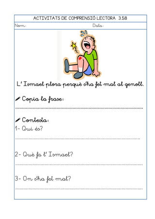 ACTIVITATS DE COMPRENSIÓ LECTORA 3.58
Nom:                                                      Data:




 L' Ismael plora perquè s'ha fet mal al genoll.


 Copia la frase:
................................................................................................

 Contesta:
1- Qui és?
..............................................................................................


2- Què fa l' Ismael?
................................................................................................


3- On s'ha fet mal?
................................................................................................
 