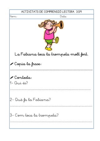 ACTIVITATS DE COMPRENSIÓ LECTORA 3.59
Nom:                                                      Data:




     La Fabiana toca la trompeta molt fort.

 Copia la frase:
................................................................................................

 Contesta:
1- Qui és?
..............................................................................................


2- Què fa la Fabiana?
................................................................................................


3- Com toca la trompeta?
................................................................................................
 