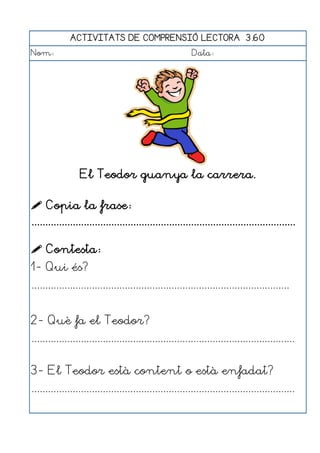 ACTIVITATS DE COMPRENSIÓ LECTORA 3.60
Nom:                                                      Data:




                 El Teodor guanya la carrera.

 Copia la frase:
................................................................................................

 Contesta:
1- Qui és?
..............................................................................................


2- Què fa el Teodor?
................................................................................................


3- El Teodor està content o està enfadat?
................................................................................................
 