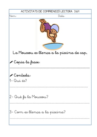 ACTIVITATS DE COMPRENSIÓ LECTORA 3.61
Nom:                                                      Data:




    La Moussou es llença a la piscina de cap.

 Copia la frase:
................................................................................................

 Contesta:
1- Qui és?
..............................................................................................


2- Què fa la Moussou?
................................................................................................


3- Com es llença a la piscina?
................................................................................................
 