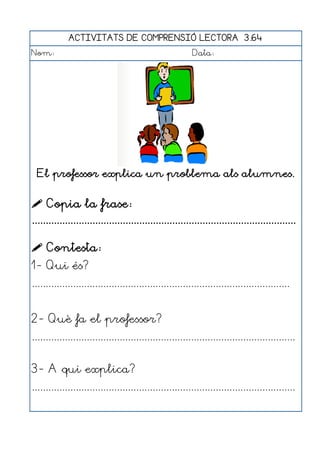 ACTIVITATS DE COMPRENSIÓ LECTORA 3.64
Nom:                                                      Data:




  El professor explica un problema als alumnes.


 Copia la frase:
................................................................................................

 Contesta:
1- Qui és?
..............................................................................................


2- Què fa el professor?
................................................................................................


3- A qui explica?
................................................................................................
 